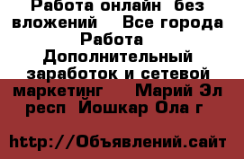 Работа онлайн, без вложений. - Все города Работа » Дополнительный заработок и сетевой маркетинг   . Марий Эл респ.,Йошкар-Ола г.